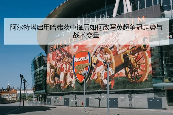 阿尔特塔启用哈弗茨中锋后如何改写英超争冠走势与战术变量