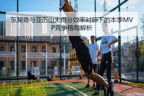 东契奇与亚历山大得分效率对照下的本季MVP竞争格局解析