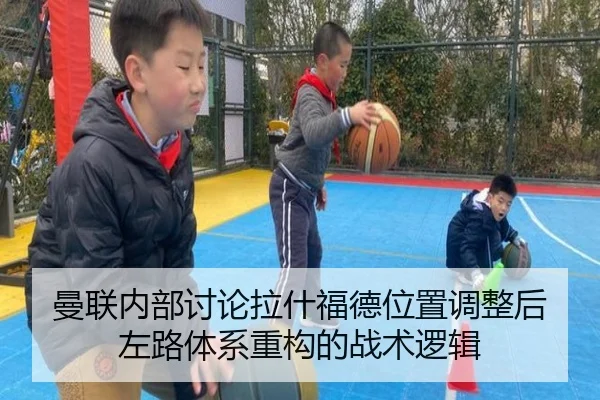 曼联内部讨论拉什福德位置调整后左路体系重构的战术逻辑