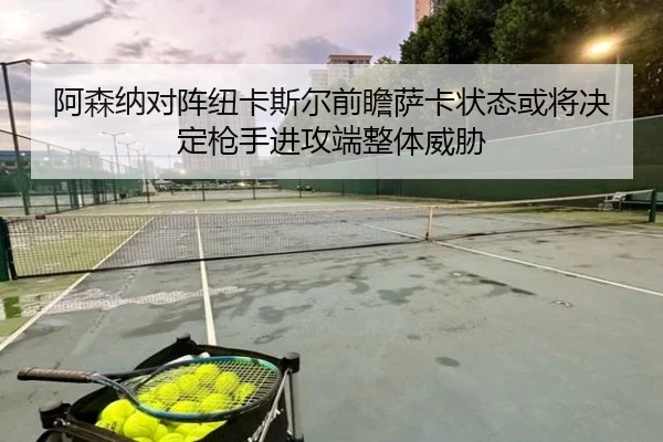 阿森纳对阵纽卡斯尔前瞻萨卡状态或将决定枪手进攻端整体威胁
