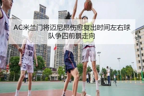 AC米兰门将迈尼昂伤愈复出时间左右球队争四前景走向