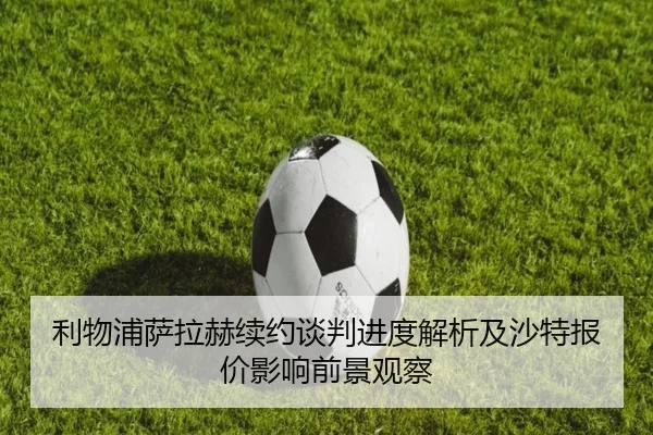利物浦萨拉赫续约谈判进度解析及沙特报价影响前景观察