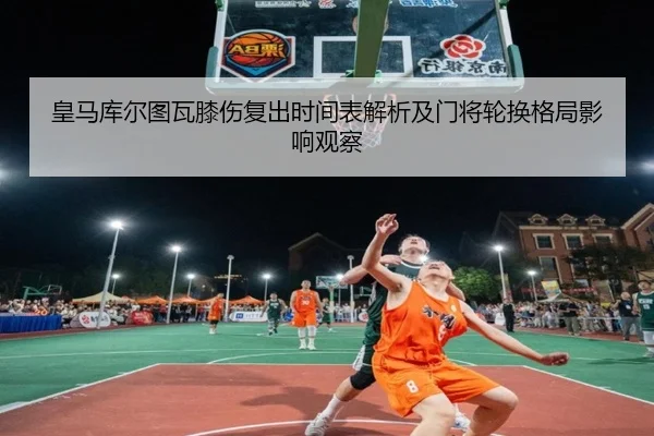 皇马库尔图瓦膝伤复出时间表解析及门将轮换格局影响观察