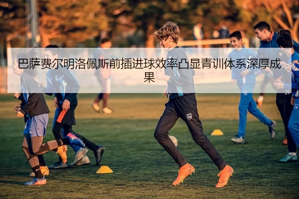 巴萨费尔明洛佩斯前插进球效率凸显青训体系深厚成果