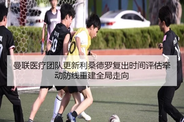 曼联医疗团队更新利桑德罗复出时间评估牵动防线重建全局走向