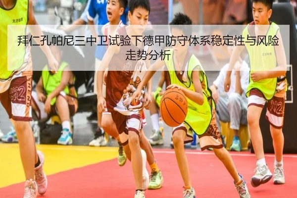 拜仁孔帕尼三中卫试验下德甲防守体系稳定性与风险走势分析