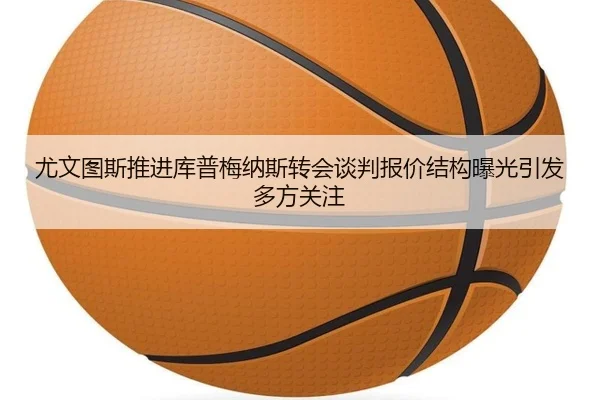 尤文图斯推进库普梅纳斯转会谈判报价结构曝光引发多方关注