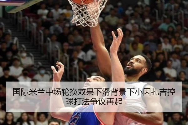 国际米兰中场轮换效果下滑背景下小因扎吉控球打法争议再起